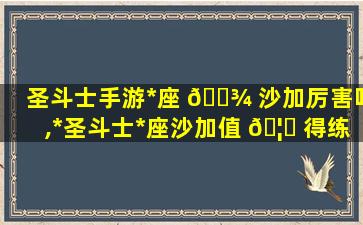 圣斗士手游*
座 🌾 沙加厉害吗,*
圣斗士*
座沙加值 🦟 得练吗